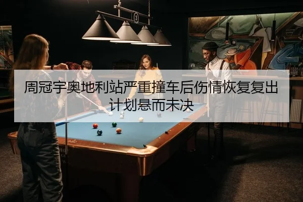 周冠宇奥地利站严重撞车后伤情恢复复出计划悬而未决